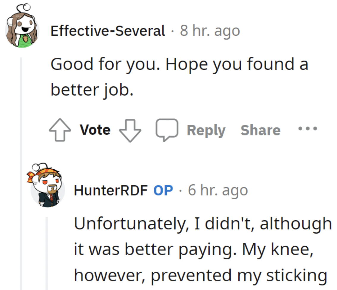 document - EffectiveSeveral . 8 hr. ago Good for you. Hope you found a better job. Vote HunterRDF Op. 6 hr. ago Unfortunately, I didn't, although it was better paying. My knee, however, prevented my sticking