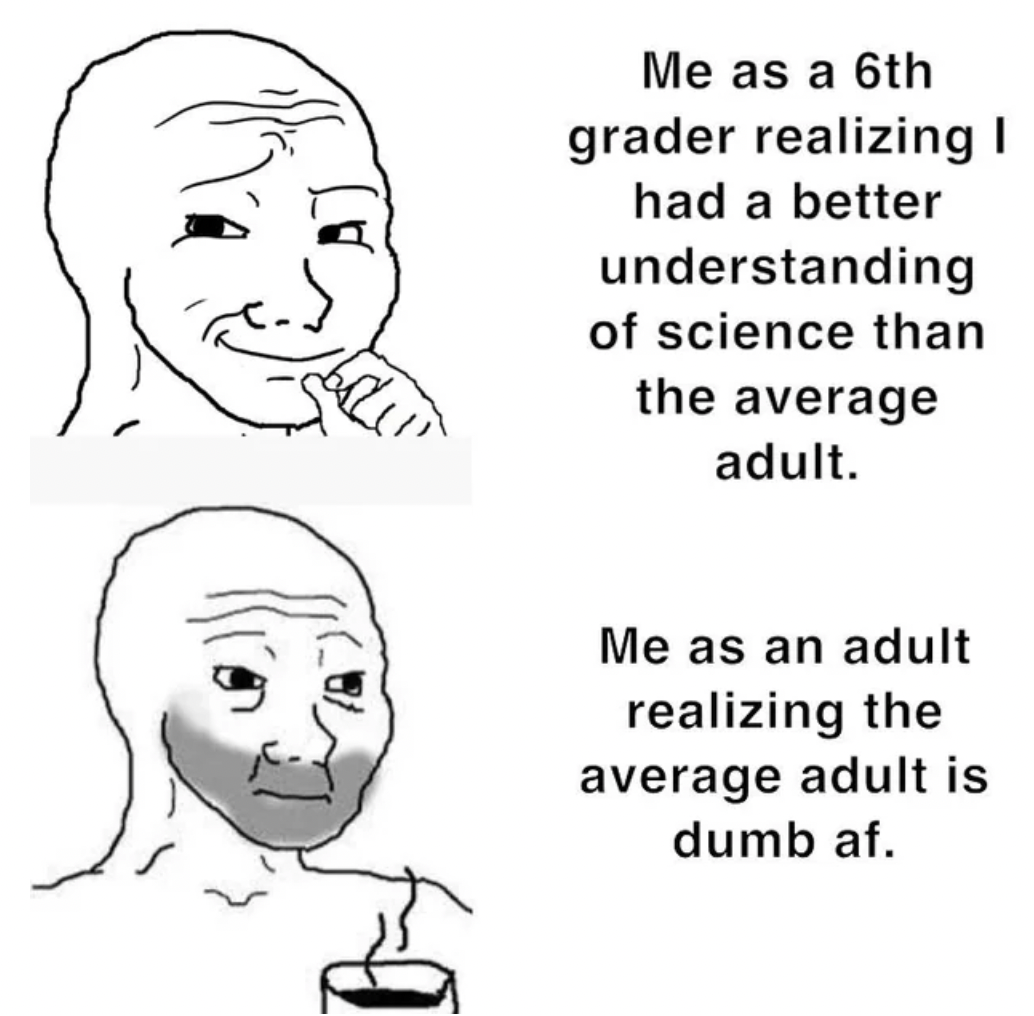 woman - Me as a 6th grader realizing I had a better understanding of science than the average adult. Me as an adult realizing the average adult is dumb af.