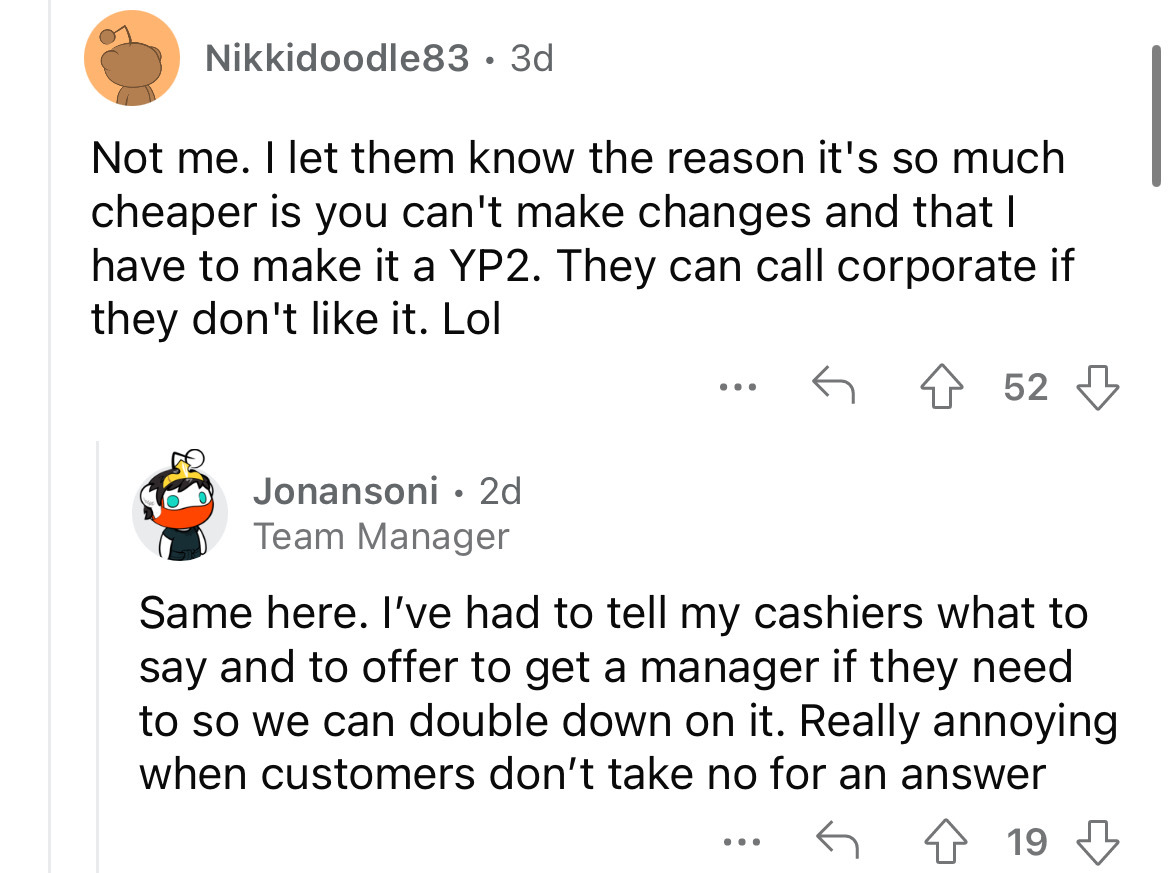 angle - Nikkidoodle83 3d Not me. I let them know the reason it's so much cheaper is you can't make changes and that I have to make it a YP2. They can call corporate if they don't it. Lol 52 Jonansoni. 2d Team Manager Same here. I've had to tell my cashier