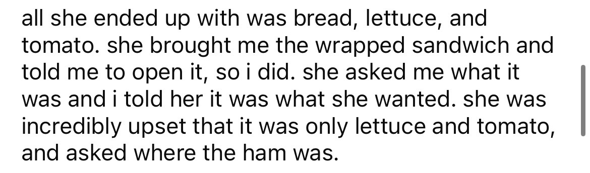 you broke her quotes - all she ended up with was bread, lettuce, and tomato. she brought me the wrapped sandwich and told me to open it, so i did. she asked me what it was and i told her it was what she wanted. she was incredibly upset that it was only le
