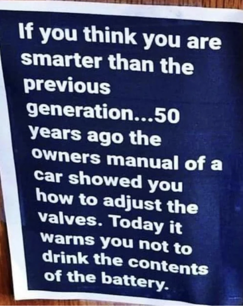 50 years ago the owner's manual - If you think you are smarter than the previous generation...50 years ago the owners manual of a car showed you how to adjust the valves. Today it warns you not to drink the contents of the battery.