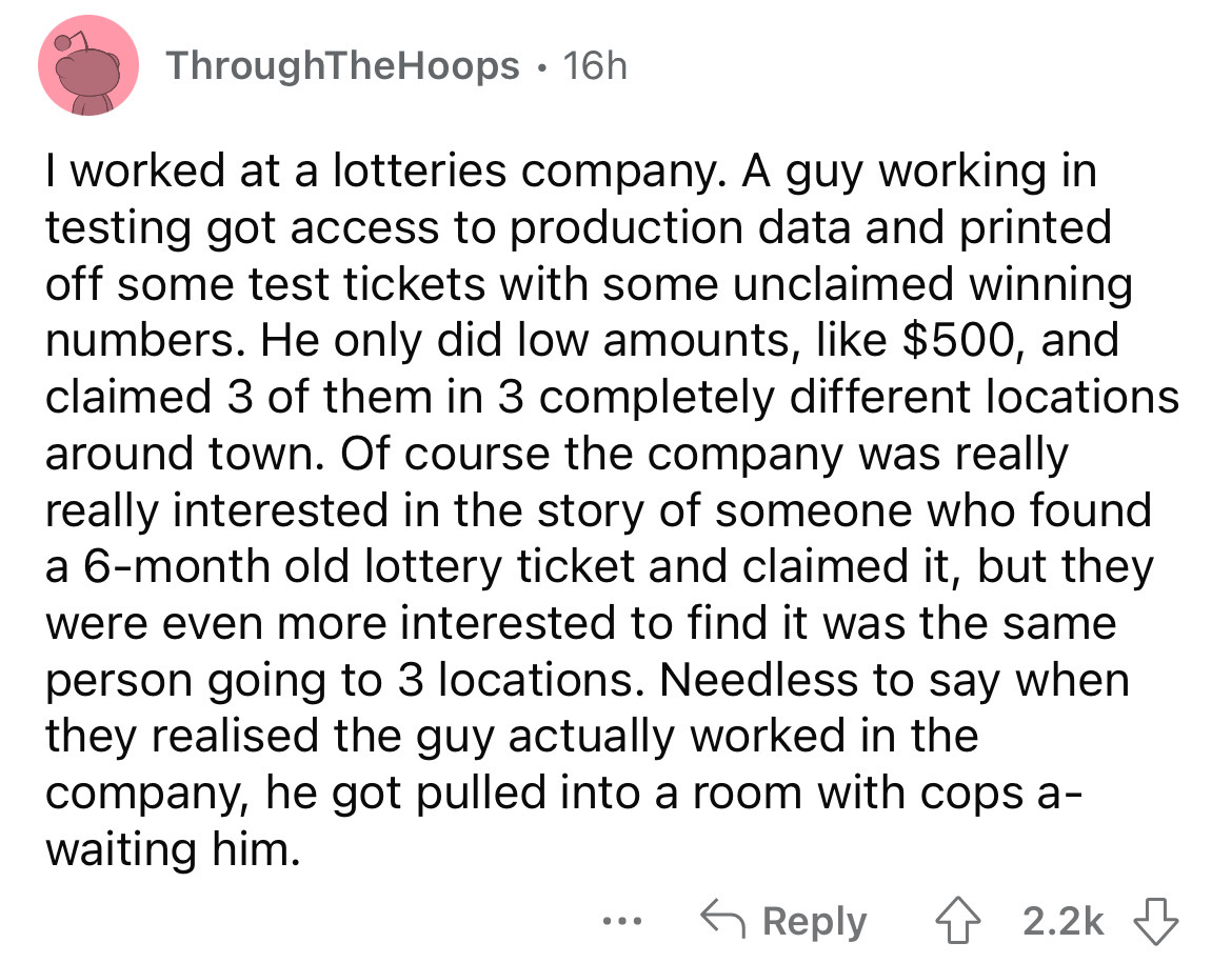 angle - ThroughTheHoops 16h I worked at a lotteries company. A guy working in testing got access to production data and printed off some test tickets with some unclaimed winning numbers. He only did low amounts, $500, and claimed 3 of them in 3 completely