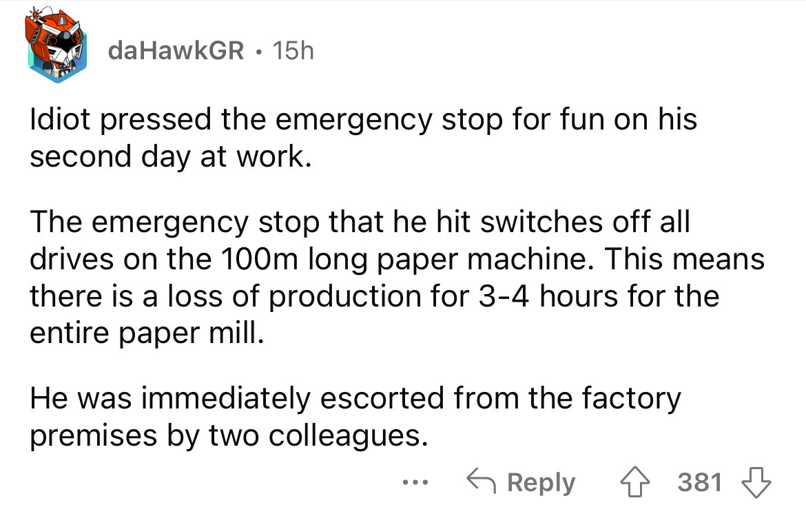 angle - da HawkGR 15h Idiot pressed the emergency stop for fun on his second day at work. The emergency stop that he hit switches off all drives on the 100m long paper machine. This means there is a loss of production for 34 hours for the entire paper mil