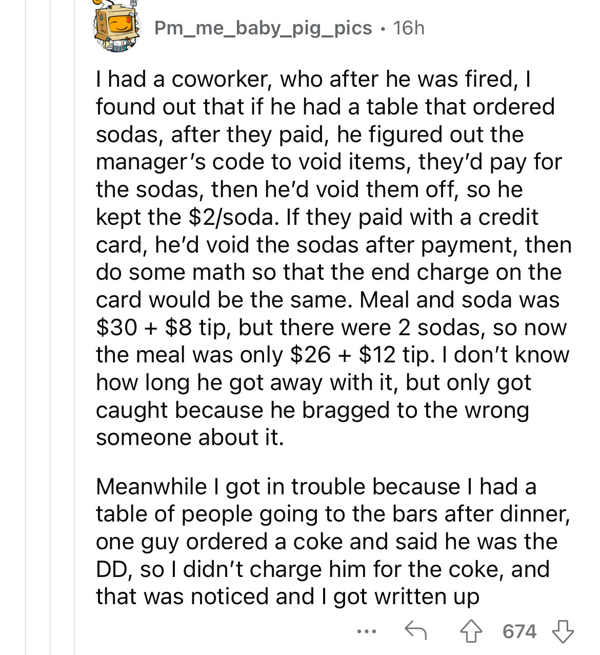 paper - Pm_me_baby_pig_pics 16h. I had a coworker, who after he was fired, I found out that if he had a table that ordered sodas, after they paid, he figured out the manager's code to void items, they'd pay for the sodas, then he'd void them off, so he ke
