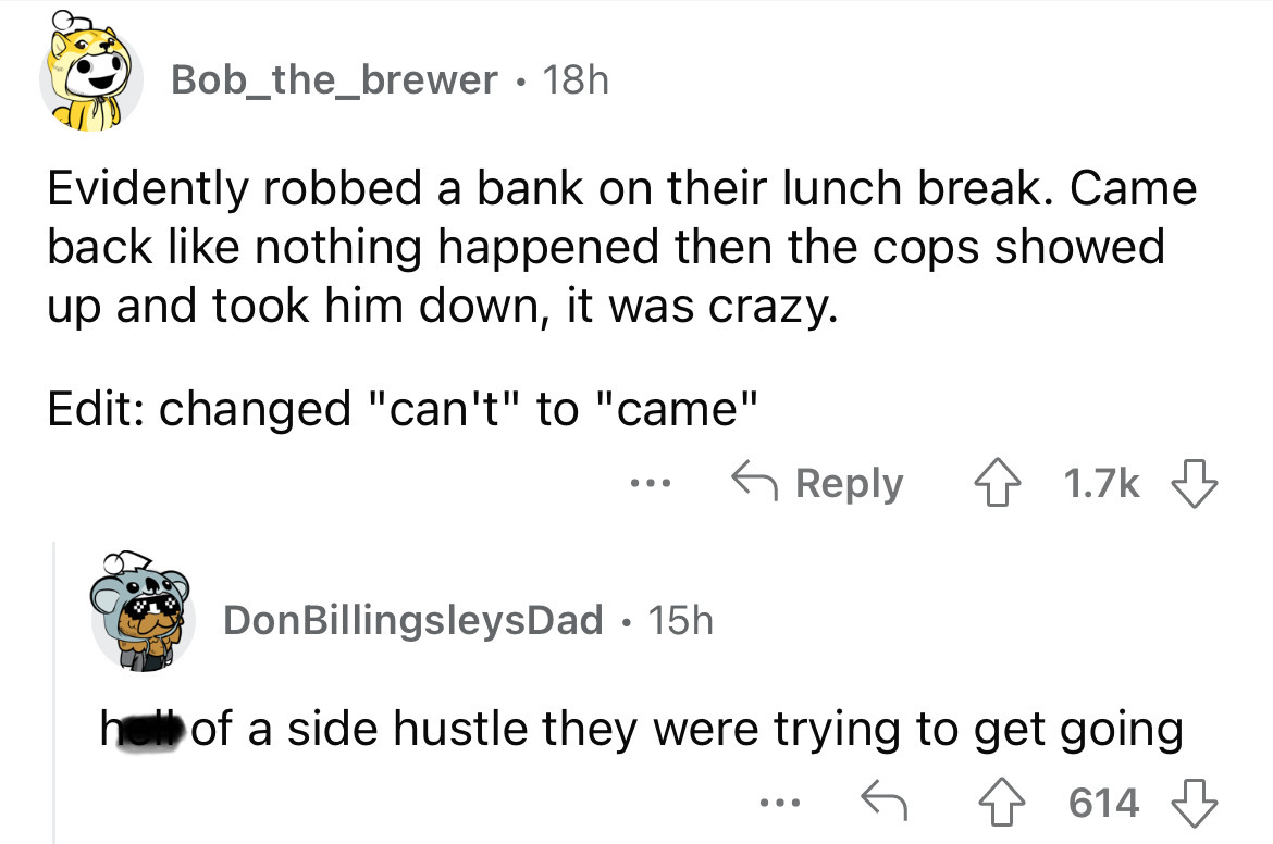 angle - Bob_the_brewer. 18h Evidently robbed a bank on their lunch break. Came back nothing happened then the cops showed up and took him down, it was crazy. Edit changed "can't" to "came" Don BillingsleysDad. 15h h of a side hustle they were trying to ge