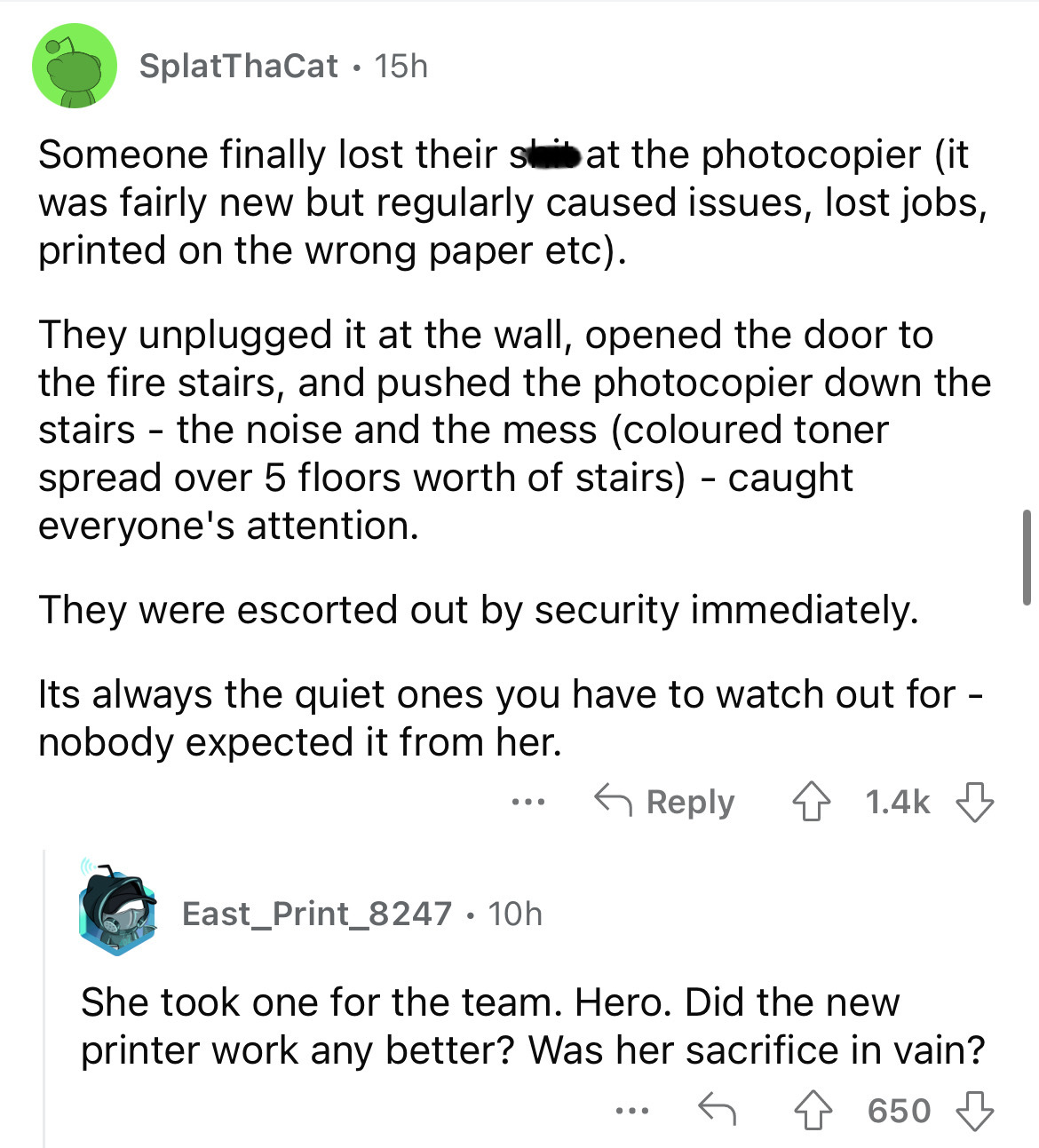 document - SplatThaCat 15h Someone finally lost their shat the photocopier it was fairly new but regularly caused issues, lost jobs, printed on the wrong paper etc. They unplugged it at the wall, opened the door to the fire stairs, and pushed the photocop