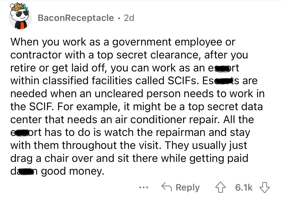 angle - BaconReceptacle 2d When you work as a government employee or contractor with a top secret clearance, after you retire or get laid off, you can work as an escort within classified facilities called SCIFs. Ests are needed when an uncleared person ne