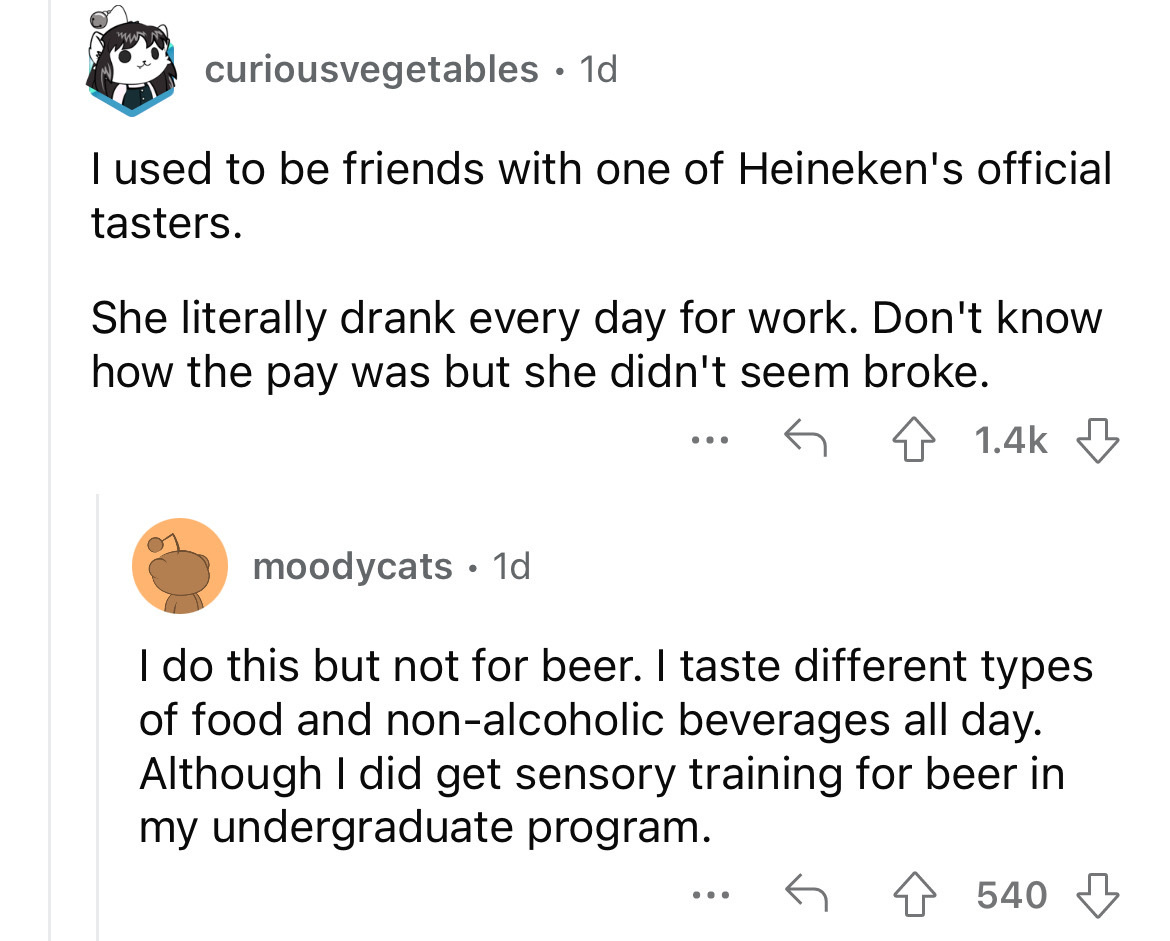 angle - curiousvegetables. 1d I used to be friends with one of Heineken's official tasters. She literally drank every day for work. Don't know how the pay was but she didn't seem broke. moodycats 1d ... I do this but not for beer. I taste different types 