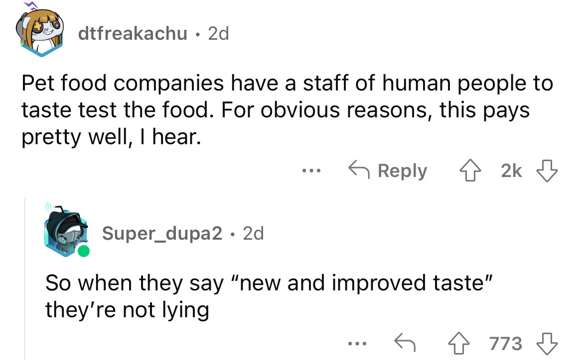 angle - dtfreakachu 2d Pet food companies have a staff of human people to taste test the food. For obvious reasons, this pays pretty well, I hear. 42k ... Super_dupa2 2d So when they say "new and improved taste" they're not lying ... 4773
