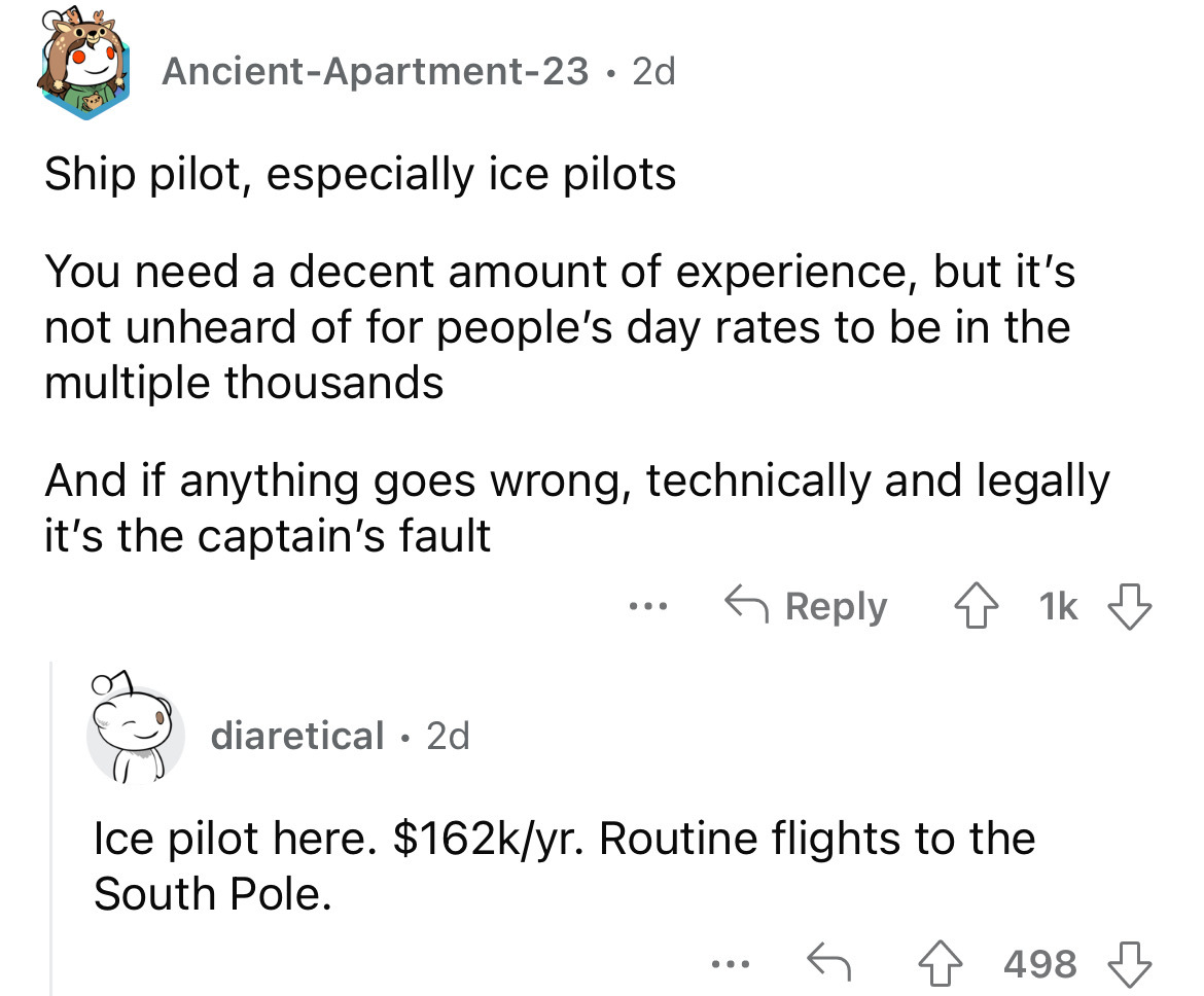 angle - AncientApartment23 2d Ship pilot, especially ice pilots You need a decent amount of experience, but it's not unheard of for people's day rates to be in the multiple thousands And if anything goes wrong, technically and legally it's the captain's f