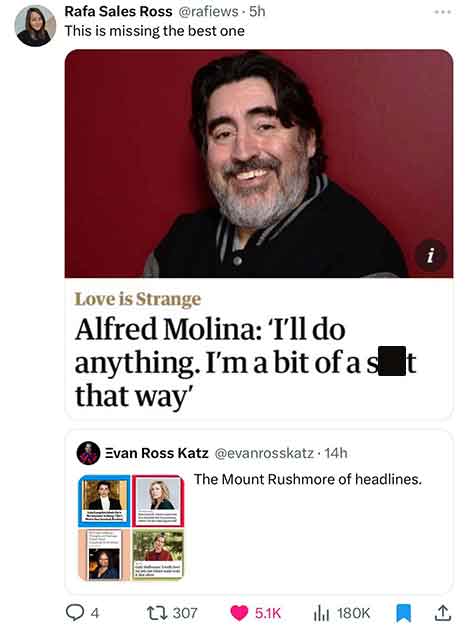 photo caption - Rafa Sales Ross 5h This is missing the best one Love is Strange Alfred Molina 'I'll do anything. I'm a bit of a s that way' 4 Evan Ross Katz 14h The Mount Rushmore of headlines. 1307 il i 1