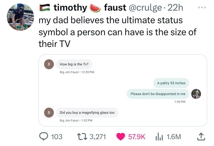 timothy faust . 22h my dad believes the ultimate status symbol a person can have is the size of their Tv B B How big is the Tv? Big Jim Faust Did you buy a magnifying glass too Big Jim Faust 103 13,271 A paltry 55 inches Please don't be disappointed in me