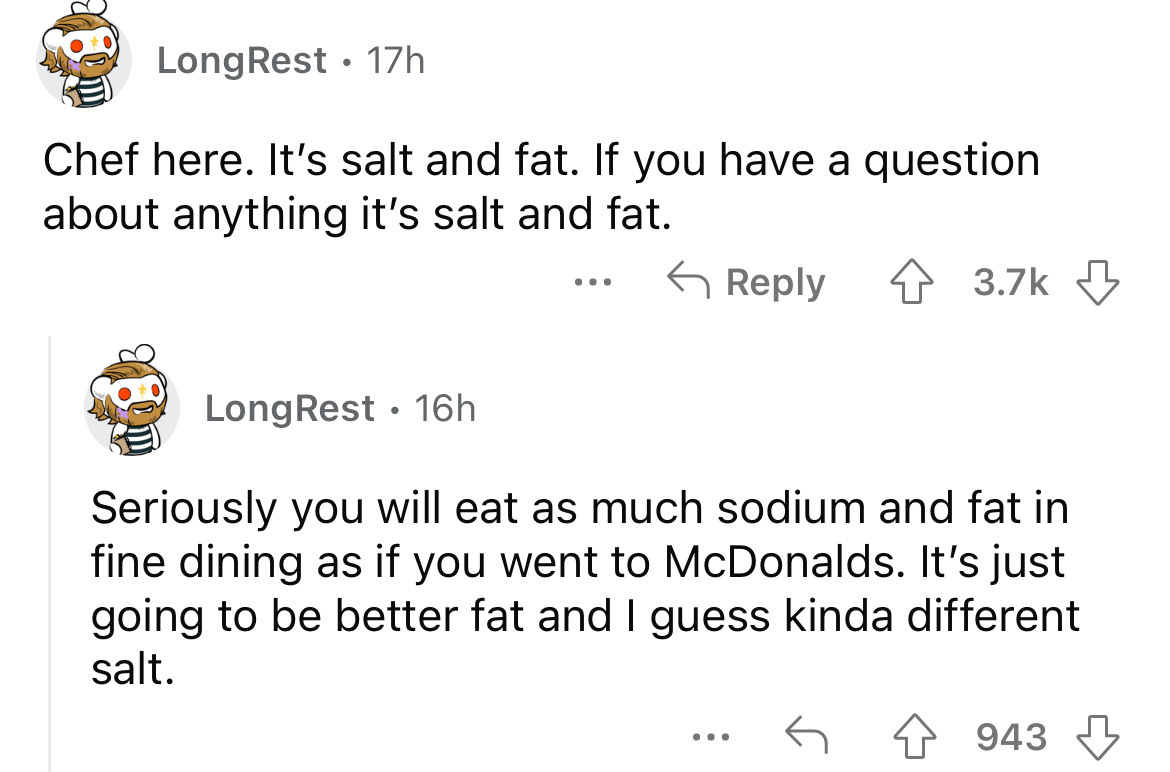 angle - LongRest 17h Chef here. It's salt and fat. If you have a question about anything it's salt and fat. LongRest 16h ... Seriously you will eat as much sodium and fat in fine dining as if you went to McDonalds. It's just going to be better fat and I g