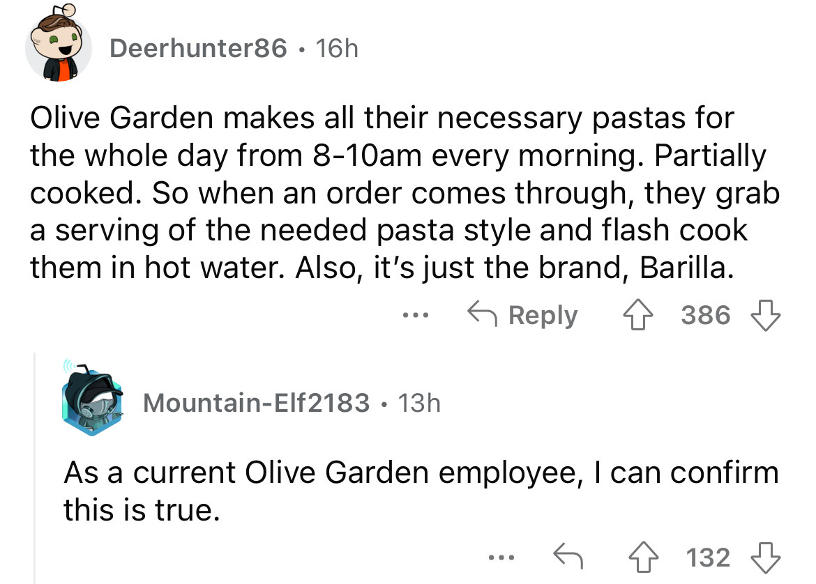 angle - Deerhunter86 16h Olive Garden makes all their necessary pastas for the whole day from 810am every morning. Partially cooked. So when an order comes through, they grab a serving of the needed pasta style and flash cook them in hot water. Also, it's