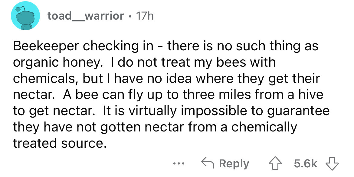 angle - toad_warrior. 17h Beekeeper checking in there is no such thing as organic honey. I do not treat my bees with chemicals, but I have no idea where they get their nectar. A bee can fly up to three miles from a hive to get nectar. It is virtually impo