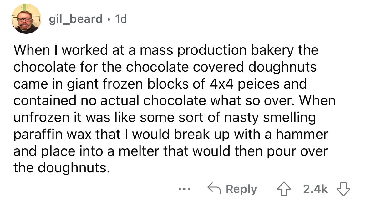 angle - gil_beard 1d When I worked at a mass production bakery the chocolate for the chocolate covered doughnuts came in giant frozen blocks of 4x4 peices and contained no actual chocolate what so over. When unfrozen it was some sort of nasty smelling par