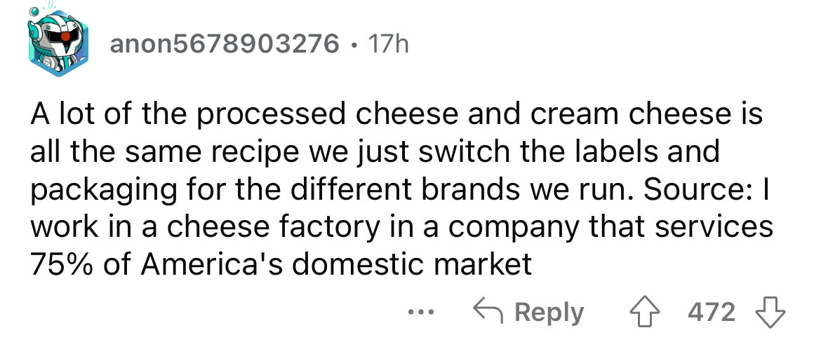 document - anon5678903276. 17h A lot of the processed cheese and cream cheese is all the same recipe we just switch the labels and packaging for the different brands we run. Source I work in a cheese factory in a company that services 75% of America's dom