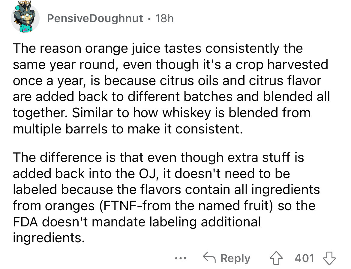 angle - PensiveDoughnut 18h The reason orange juice tastes consistently the same year round, even though it's a crop harvested once a year, is because citrus oils and citrus flavor are added back to different batches and blended all together. Similar to h