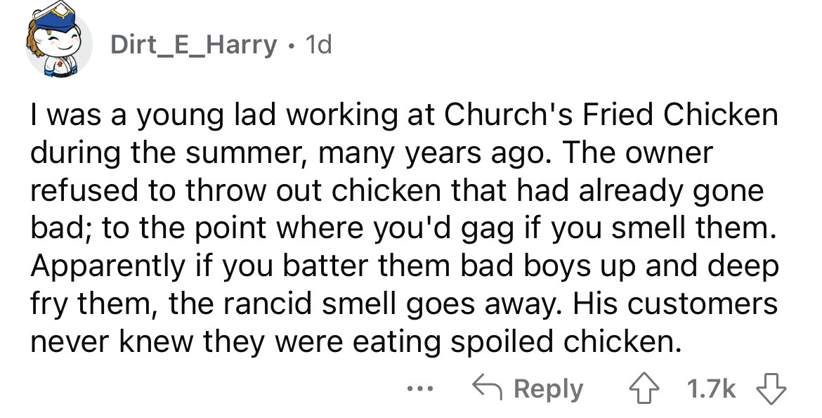 document - Dirt_E_Harry 1d I was a young lad working at Church's Fried Chicken during the summer, many years ago. The owner refused to throw out chicken that had already gone bad; to the point where you'd gag if you smell them. Apparently if you batter th