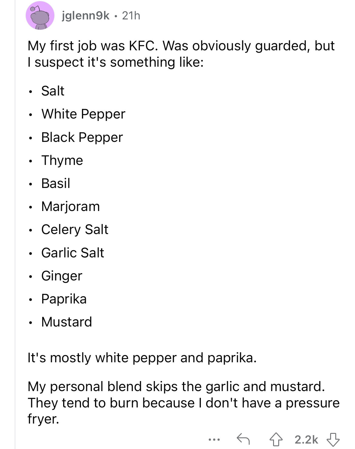 angle - My first job was Kfc. Was obviously guarded, but I suspect it's something jglenn9k 21h Salt White Pepper Black Pepper Thyme Basil Marjoram Celery Salt Garlic Salt Ginger Paprika Mustard It's mostly white pepper and paprika. My personal blend skips