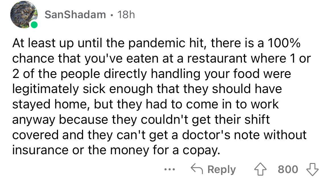 angle - SanShadam 18h At least up until the pandemic hit, there is a 100% chance that you've eaten at a restaurant where 1 or 2 of the people directly handling your food were legitimately sick enough that they should have stayed home, but they had to come