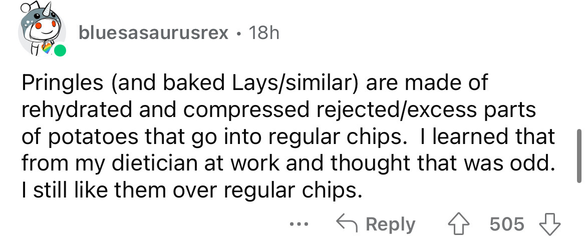document - bluesasaurusrex 18h Pringles and baked Layssimilar are made of rehydrated and compressed rejectedexcess parts of potatoes that go into regular chips. I learned that from my dietician at work and thought that was odd. I still them over regular c