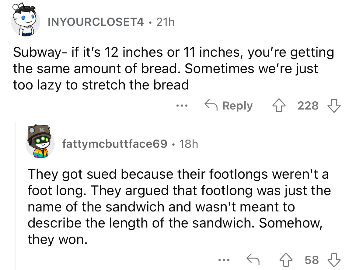 angle - INYOURCLOSET4 21h Subway if it's 12 inches or 11 inches, you're getting the same amount of bread. Sometimes we're just too lazy to stretch the bread 4228 fattymcbuttface69 18h They got sued because their footlongs weren't a foot long. They argued 