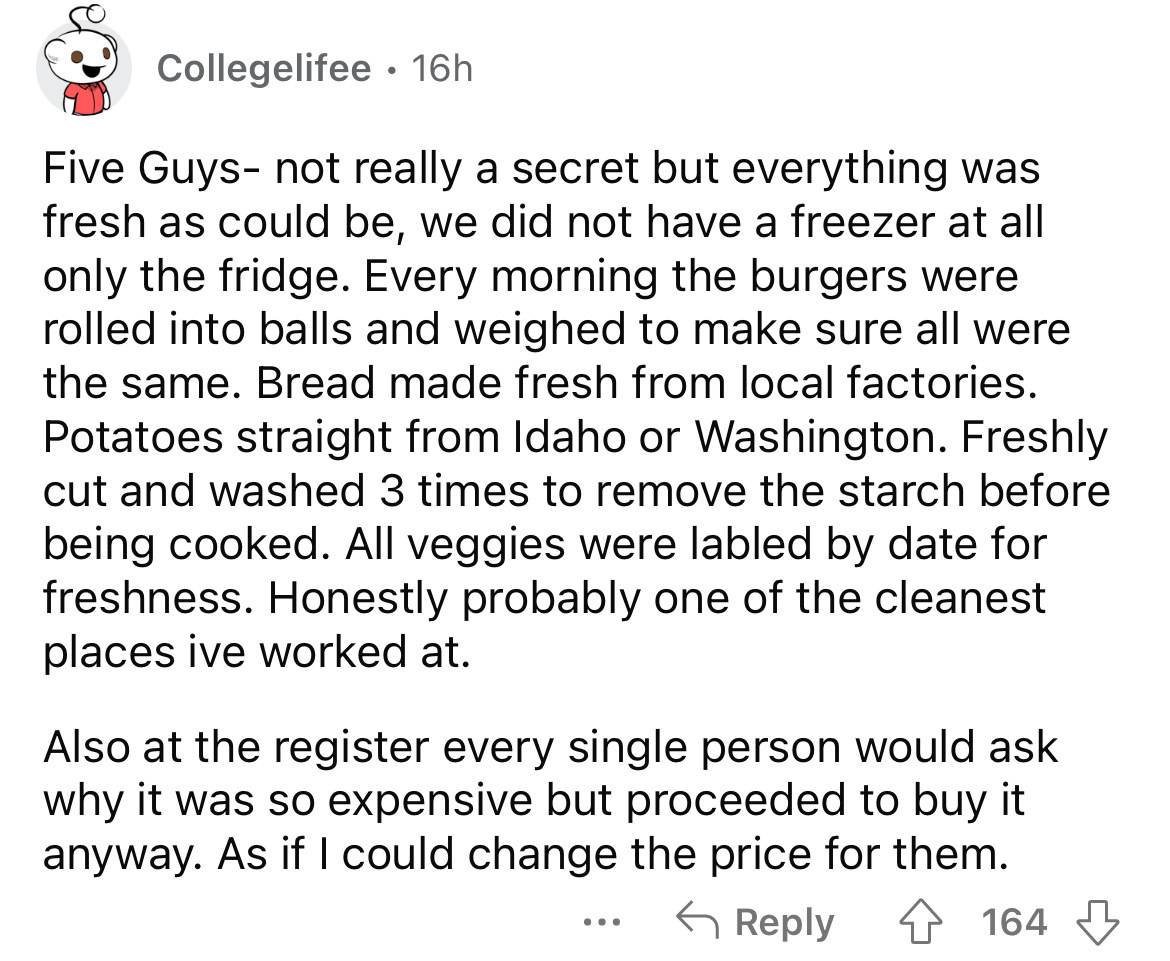 angle - Collegelifee 16h Five Guys not really a secret but everything was fresh as could be, we did not have a freezer at all only the fridge. Every morning the burgers were rolled into balls and weighed to make sure all were the same. Bread made fresh fr