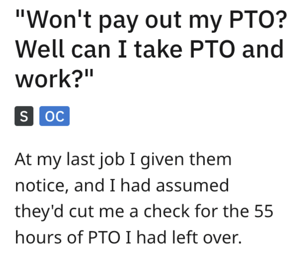 angle - "Won't pay out my Pto? Well can I take Pto and work?" S Oc At my last job I given them notice, and I had assumed they'd cut me a check for the 55 hours of Pto I had left over.