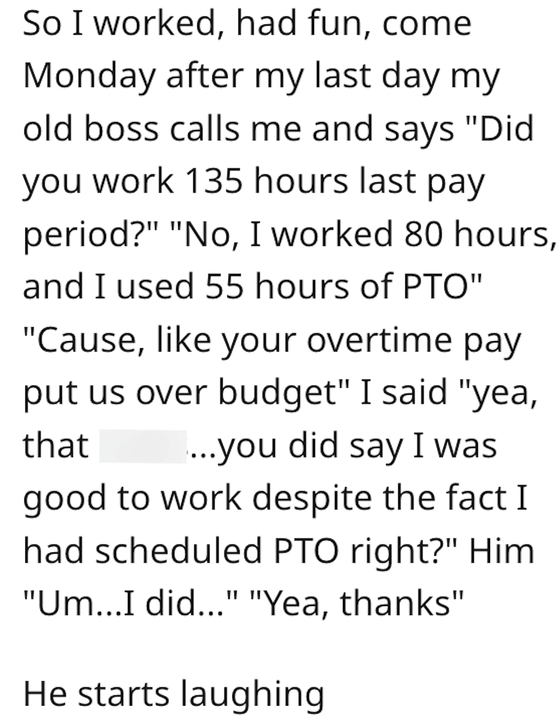 handwriting - So I worked, had fun, come Monday after my last day my old boss calls me and says "Did you work 135 hours last pay period?" "No, I worked 80 hours, and I used 55 hours of Pto" "Cause, your overtime pay put us over budget" I said "yea, that .