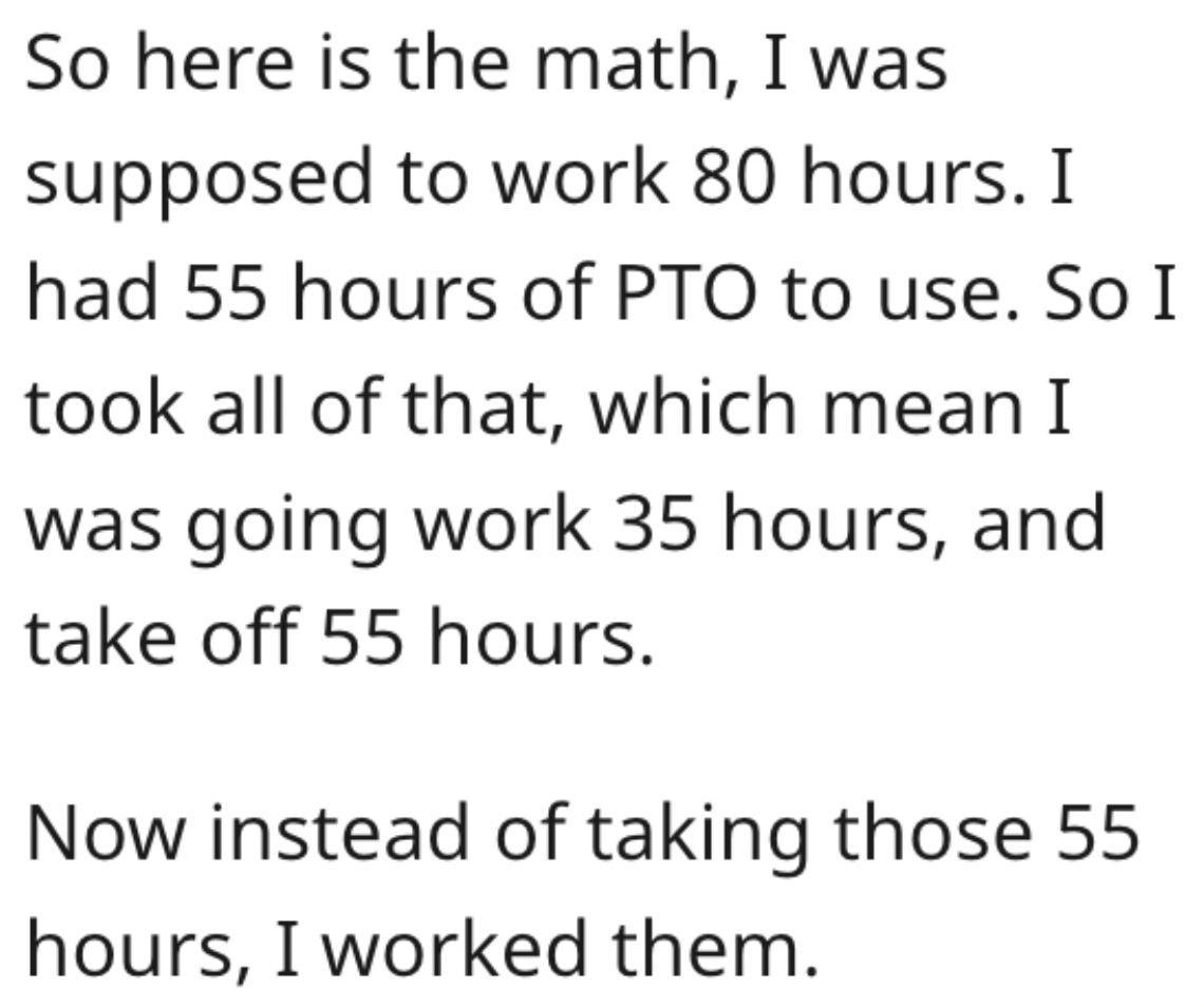 So here is the math, I was supposed to work 80 hours. I had 55 hours of Pto to use. So I took all of that, which mean I was going work 35 hours, and take off 55 hours. Now instead of taking those 55 hours, I worked them.