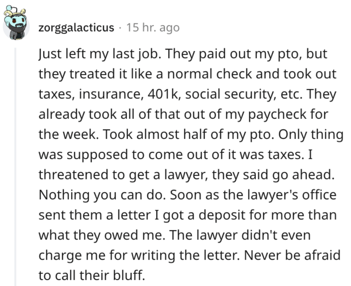 document - zorggalacticus 15 hr. ago Just left my last job. They paid out my pto, but they treated it a normal check and took out taxes, insurance, , social security, etc. They already took all of that out of my paycheck for the week. Took almost half of 
