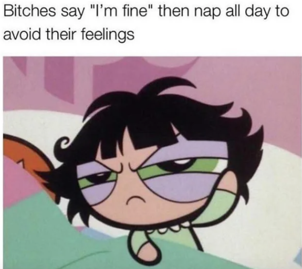 Bitches say "I'm fine" then nap all day to avoid their feelings