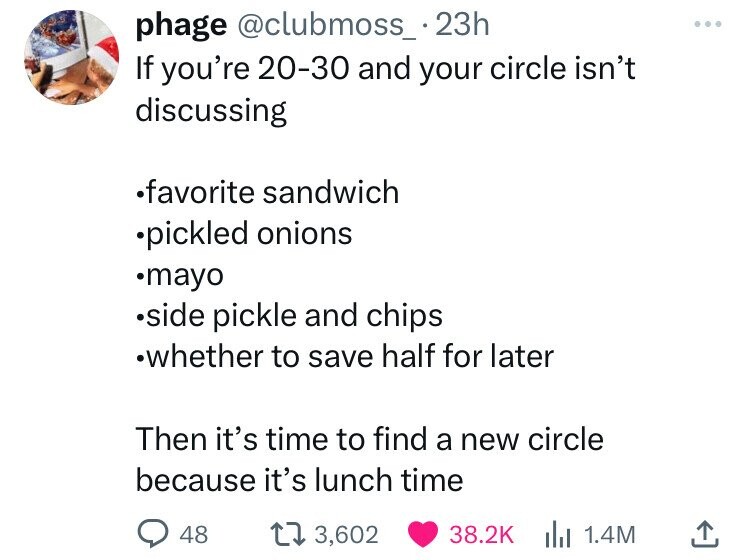 angle - phage If you're 2030 and your circle isn't discussing favorite sandwich pickled onions mayo side pickle and chips whether to save half for later Then it's time to find a new circle because it's lunch time 48 t 3,602 1.4M
