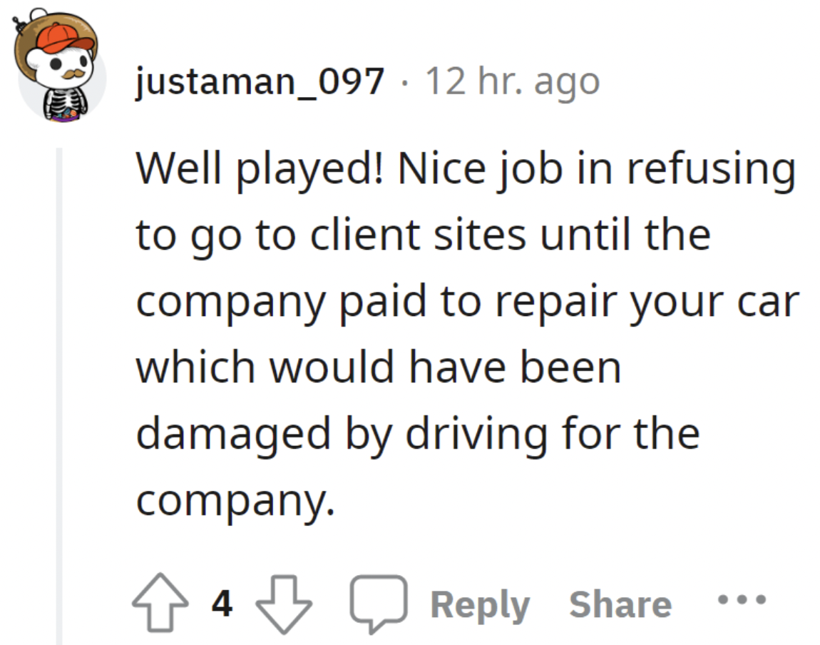 paper - justaman_097 12 hr. ago Well played! Nice job in refusing to go to client sites until the company paid to repair your car which would have been damaged by driving for the company. 4
