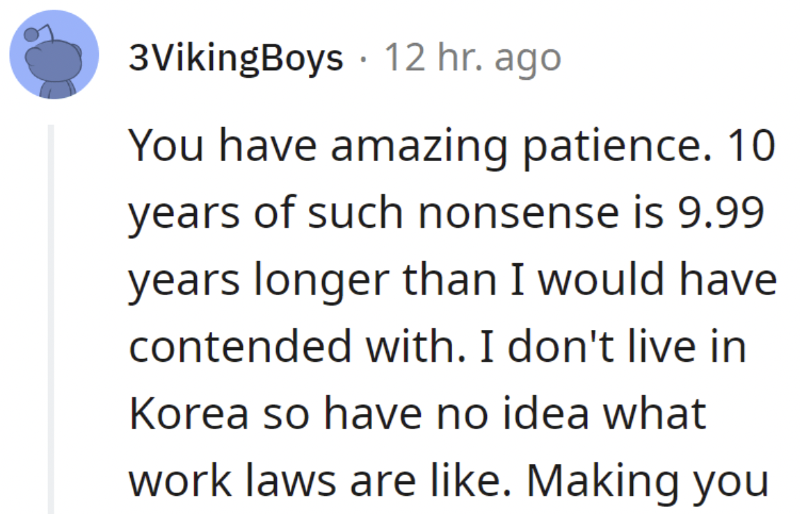 number - 3VikingBoys 12 hr. ago . You have amazing patience. 10 years of such nonsense is 9.99 years longer than I would have contended with. I don't live in Korea so have no idea what work laws are . Making you