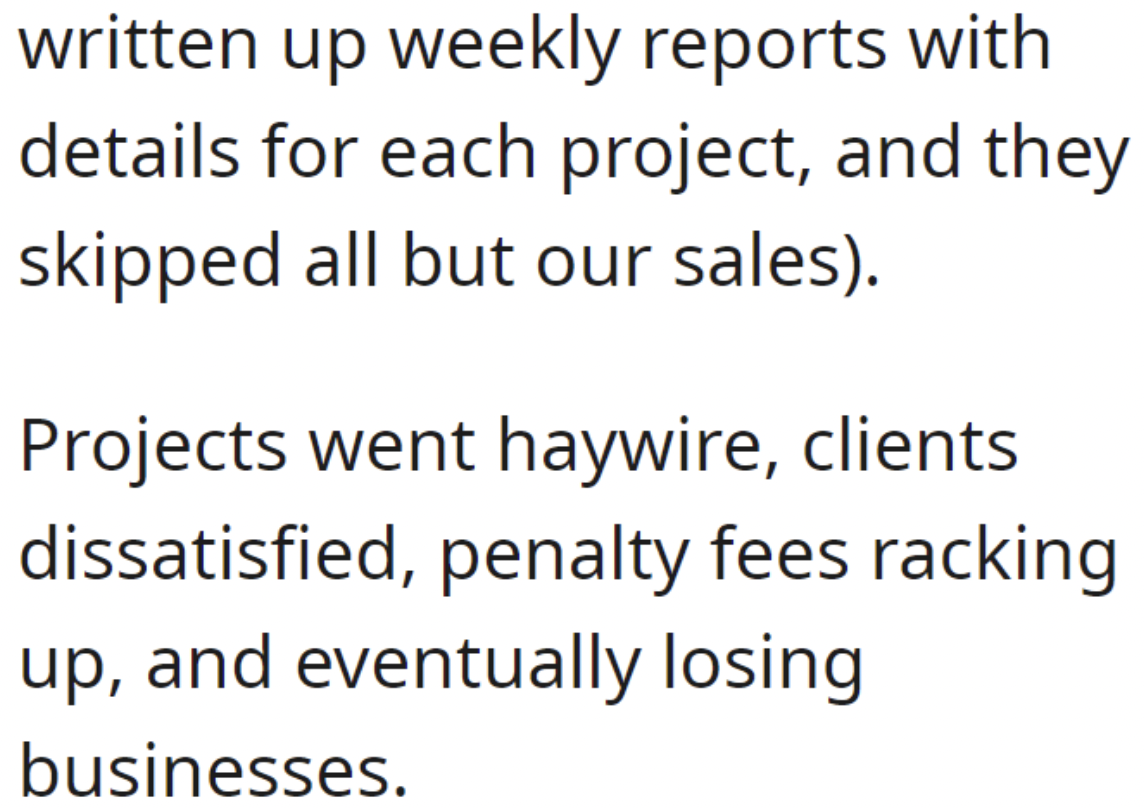 angle - written up weekly reports with details for each project, and they skipped all but our sales. Projects went haywire, clients dissatisfied, penalty fees racking up, and eventually losing businesses.