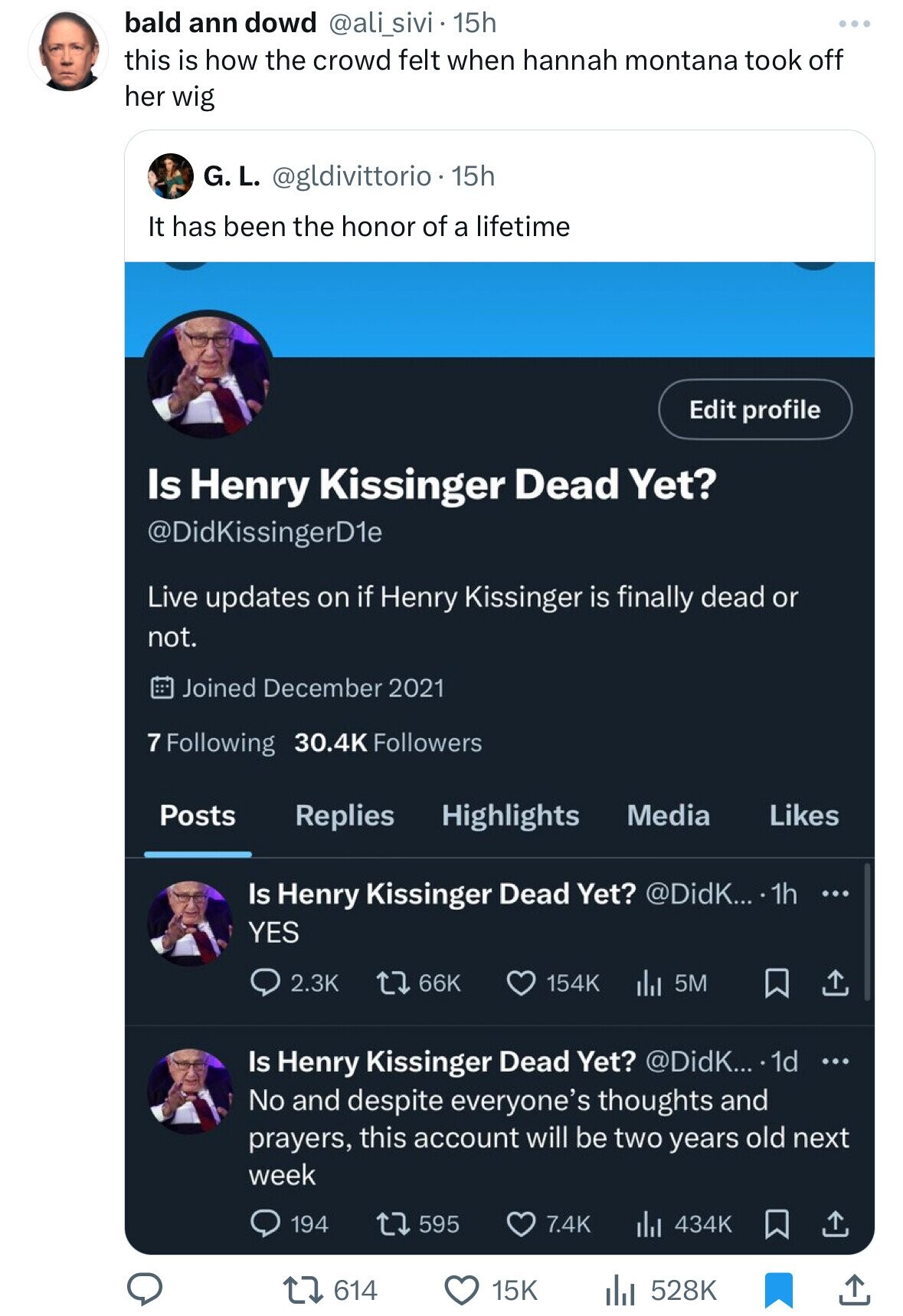 screenshot - bald ann dowd 15h this is how the crowd felt when hannah montana took off her wig G. L. 15h It has been the honor of a lifetime Is Henry Kissinger Dead Yet? KissingerD1e Live updates on if Henry Kissinger is finally dead or not. Joined 7 ing 