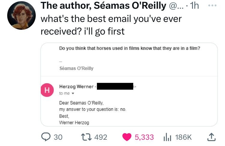 number - The author, Samas O'Reilly @....1h what's the best email you've ever received? i'll go first Do you think that horses used in films know that they are in a film? H Samas O'Reilly Herzog Werner to me Dear Seamas O'Reilly, my answer to your questio