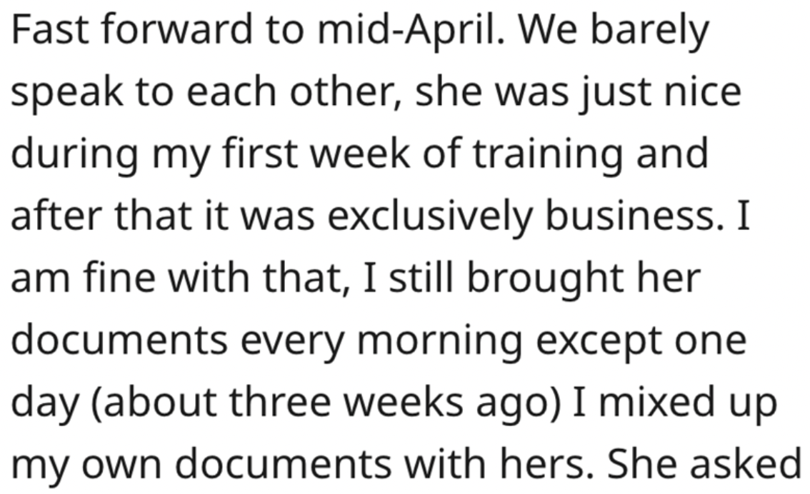 handwriting - Fast forward to midApril. We barely speak to each other, she was just nice during my first week of training and after that it was exclusively business. I am fine with that, I still brought her documents every morning except one day about thr