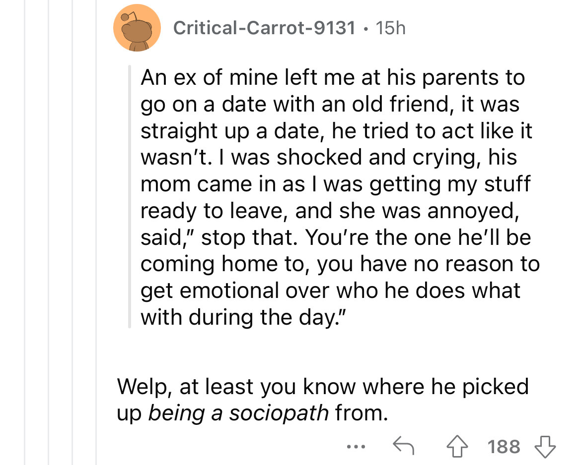 angle - CriticalCarrot9131 15h An ex of mine left me at his parents to go on a date with an old friend, it was straight up a date, he tried to act it wasn't. I was shocked and crying, his mom came in as I was getting my stuff ready to leave, and she was a