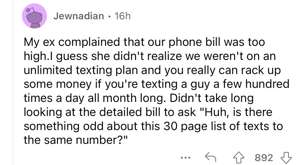 angle - Jewnadian. 16h My ex complained that our phone bill was too high.I guess she didn't realize we weren't on an unlimited texting plan and you really can rack up some money if you're texting a guy a few hundred times a day all month long. Didn't take