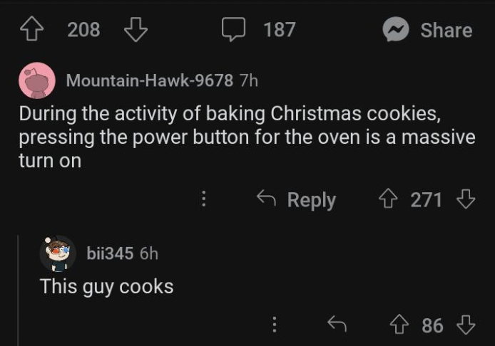screenshot - 4208 187 bii345 6h This guy cooks MountainHawk9678 7h During the activity of baking Christmas cookies, pressing the power button for the oven is a massive turn on 4271 486
