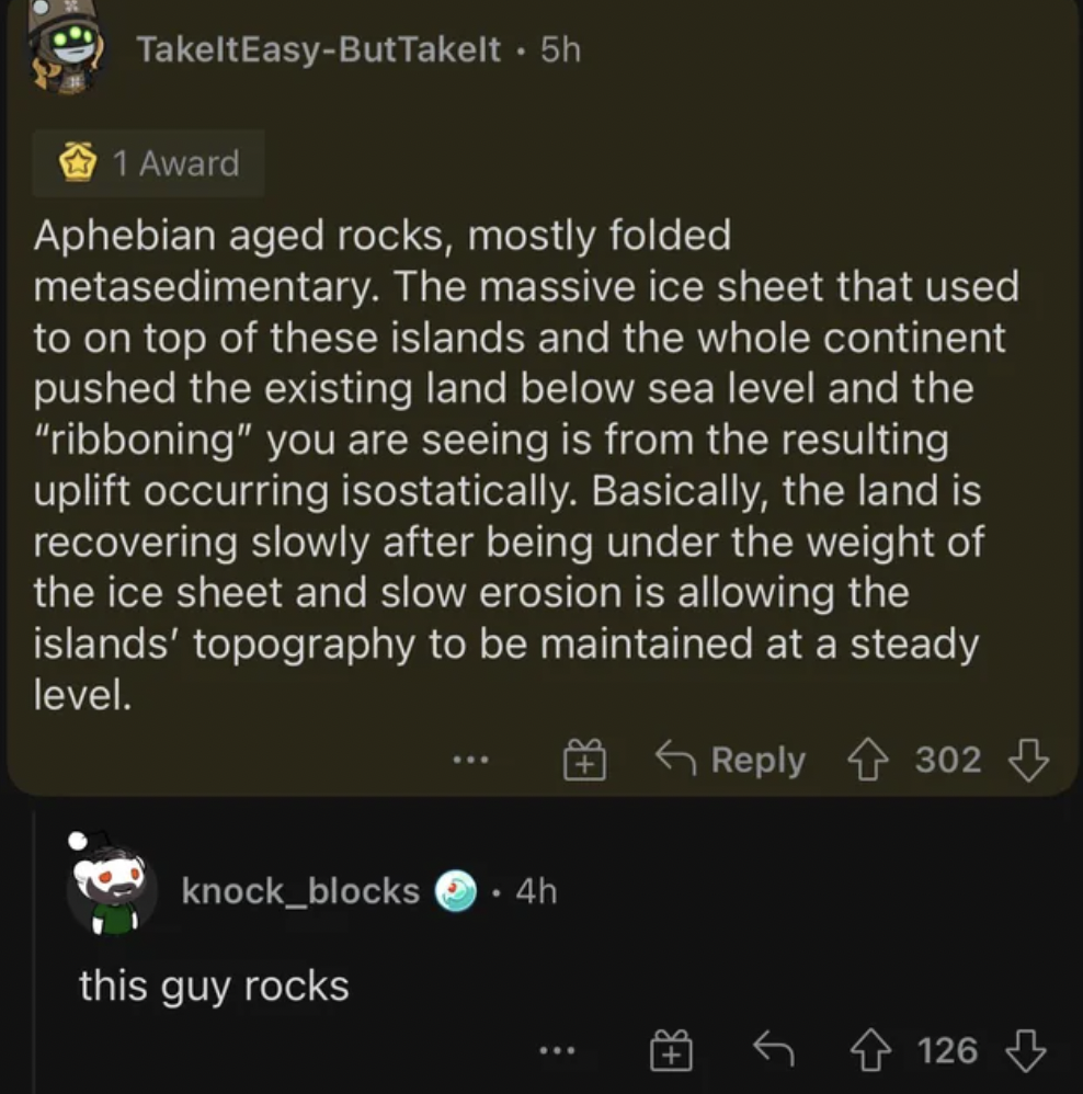 screenshot - TakeltEasyButTakelt. 5h 1 Award Aphebian aged rocks, mostly folded metasedimentary. The massive ice sheet that used to on top of these islands and the whole continent pushed the existing land below sea level and the "ribboning" you are seeing