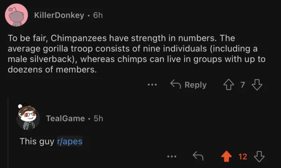 screenshot - KillerDonkey. 6h To be fair, Chimpanzees have strength in numbers. The average gorilla troop consists of nine individuals including a male silverback, whereas chimps can live in groups with up to doezens of members. 473 TealGame . 5h This guy