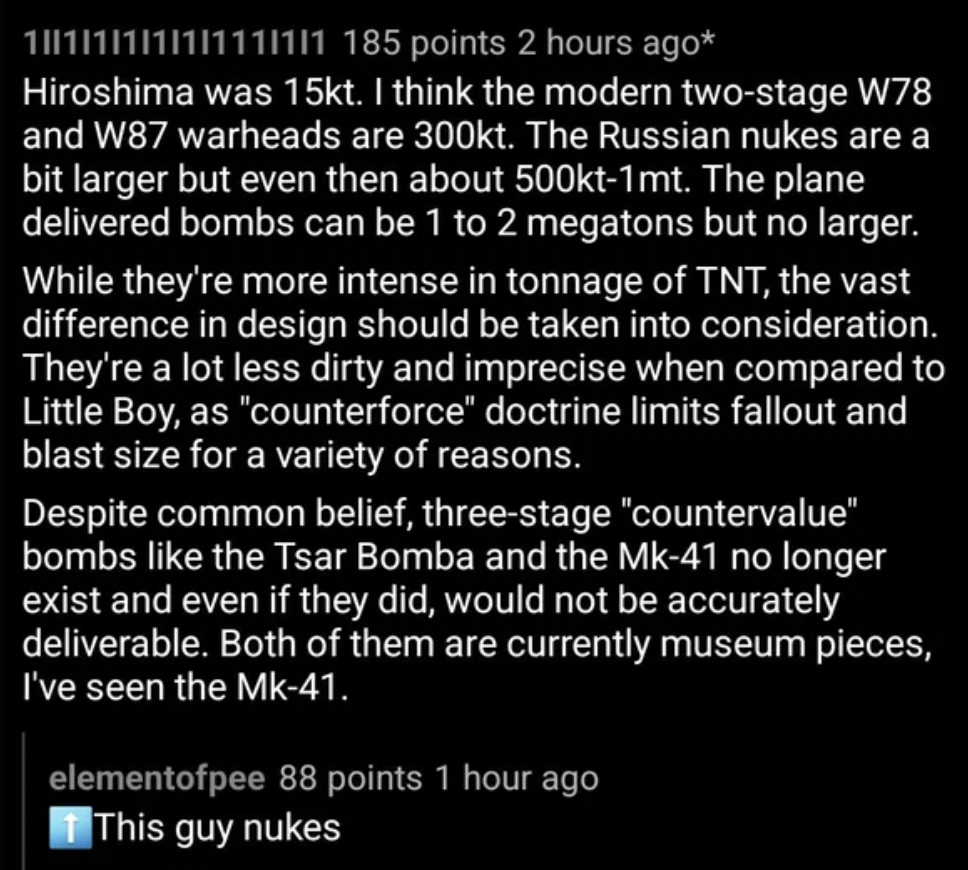 screenshot - 1||1|11|11|111|1|1 185 points 2 hours ago Hiroshima was 15kt. I think the modern twostage W78 and W87 warheads are t. The Russian nukes are a bit larger but even then about t1mt. The plane delivered bombs can be 1 to 2 megatons but no larger.