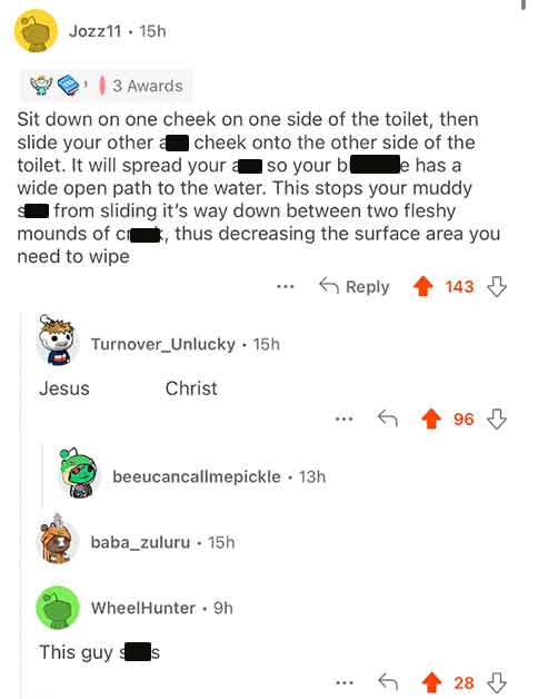 screenshot - Jozz11 15h 3 Awards Sit down on one cheek on one side of the toilet, then slide your other cheek onto the other side of the Je has a toilet. It will spread your so your b wide open path to the water. This stops your muddy s from sliding it's 
