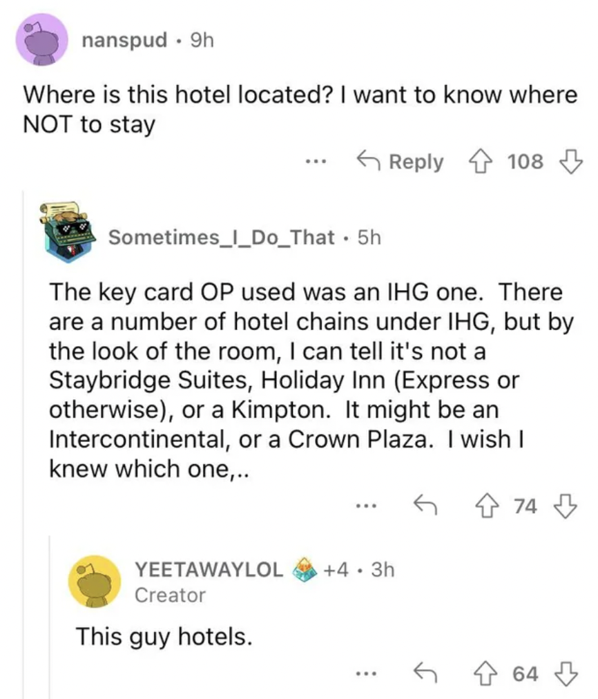 document - nanspud 9h Where is this hotel located? I want to know where Not to stay Sometimes l_Do_That 5h The key card Op used was an Ihg one. There are a number of hotel chains under Ihg, but by the look of the room, I can tell it's not a Staybridge Sui