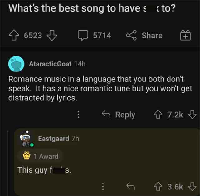 screenshot - What's the best song to have s to? 6523 Eastgaard 7h 5714 AtaracticGoat 14h Romance music in a language that you both don't speak. It has a nice romantic tune but you won't get distracted by lyrics. 1 Award This guy fis.