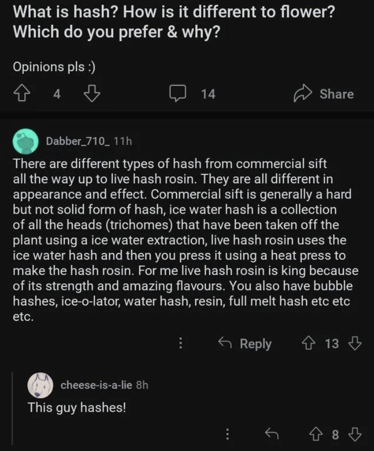 screenshot - What is hash? How is it different to flower? Which do you prefer & why? Opinions pls 4 cheeseisalie 8h 14 Dabber_710_11h There are different types of hash from commercial sift all the way up to live hash rosin. They are all different in appea